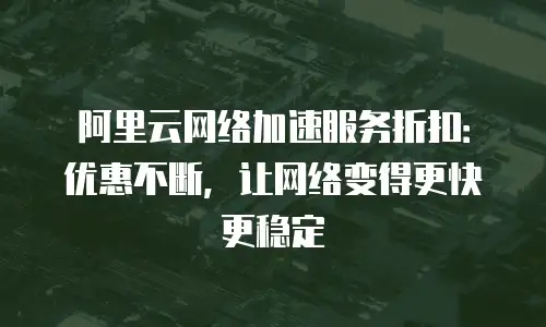 阿里云网络加速服务折扣：优惠不断，让网络变得更快更稳定