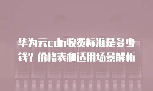 华为云cdn收费标准是多少钱？价格表和适用场景解析