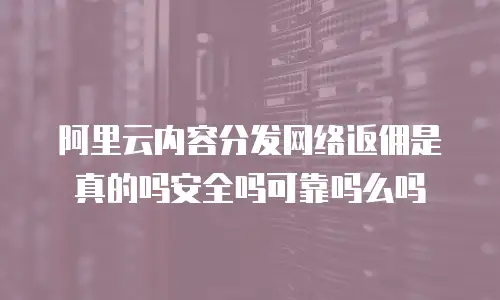 阿里云内容分发网络返佣是真的吗安全吗可靠吗么吗