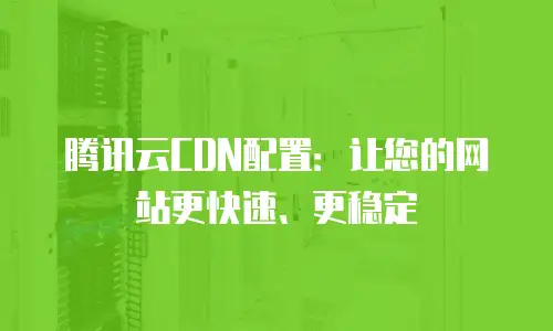 腾讯云CDN配置：让您的网站更快速、更稳定