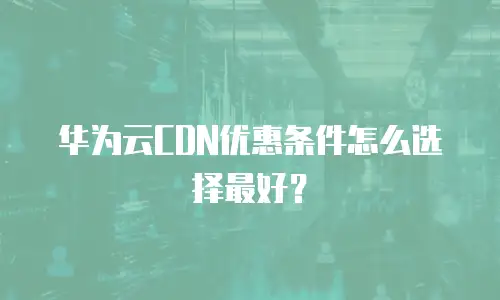 华为云CDN优惠条件怎么选择最好？