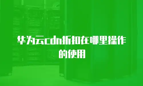 华为云cdn折扣在哪里操作的使用