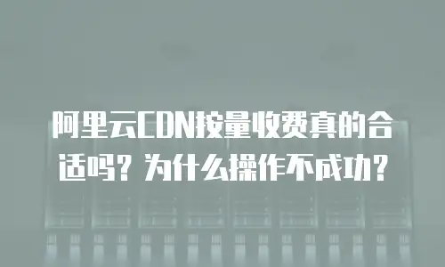 阿里云CDN按量收费真的合适吗？为什么操作不成功？