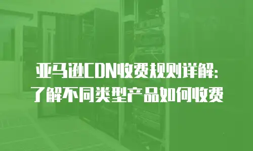 亚马逊CDN收费规则详解：了解不同类型产品如何收费