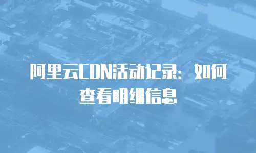 阿里云CDN活动记录：如何查看明细信息