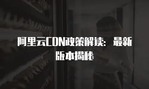 阿里云CDN政策解读：最新版本揭秘