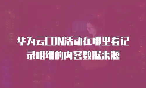华为云CDN活动在哪里看记录明细的内容数据来源
