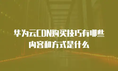华为云CDN购买技巧有哪些内容和方式是什么