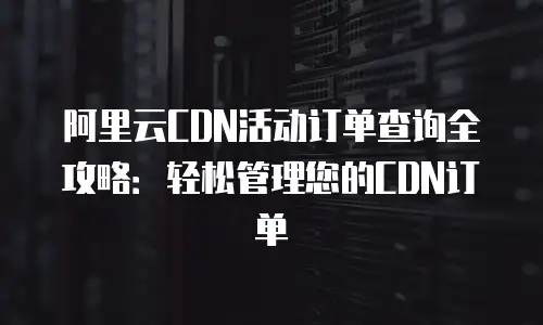 阿里云CDN活动订单查询全攻略：轻松管理您的CDN订单