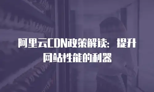 阿里云CDN政策解读：提升网站性能的利器