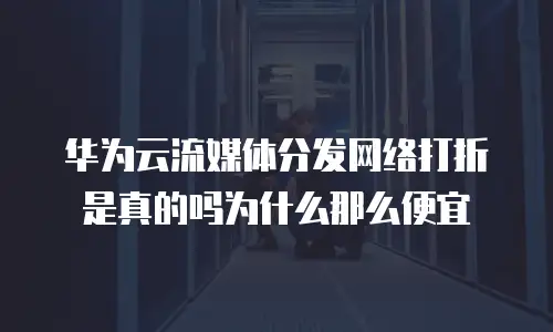 华为云流媒体分发网络打折是真的吗为什么那么便宜