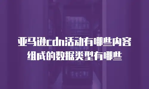 亚马逊cdn活动有哪些内容组成的数据类型有哪些