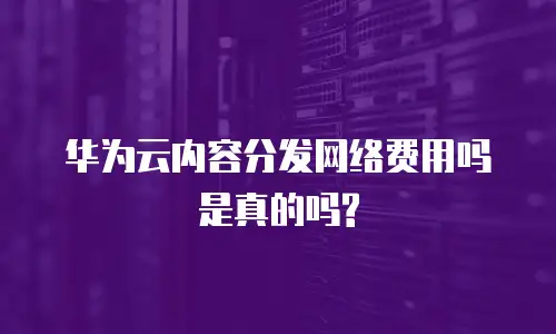 华为云内容分发网络费用吗是真的吗?