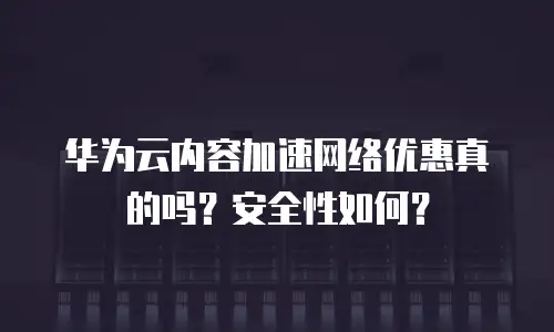 华为云内容加速网络优惠真的吗？安全性如何？