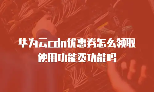 华为云cdn优惠券怎么领取使用功能费功能吗