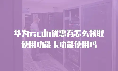 华为云cdn优惠券怎么领取使用功能卡功能使用吗