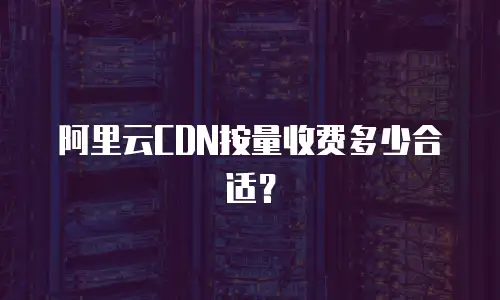 阿里云CDN按量收费多少合适？