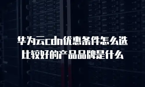华为云cdn优惠条件怎么选比较好的产品品牌是什么