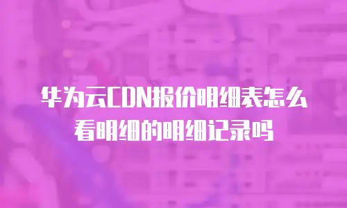 华为云CDN报价明细表怎么看明细的明细记录吗