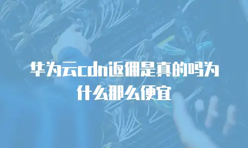 华为云cdn返佣是真的吗为什么那么便宜