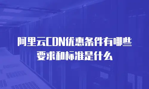 阿里云CDN优惠条件有哪些要求和标准是什么