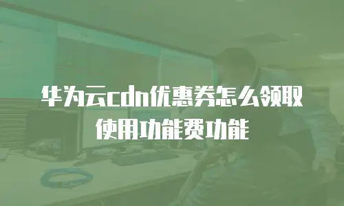 华为云cdn优惠券怎么领取使用功能费功能