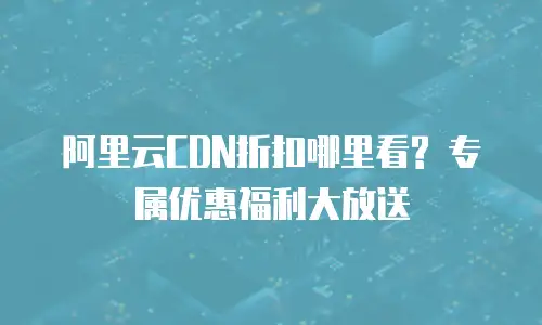 阿里云CDN折扣哪里看? 专属优惠福利大放送