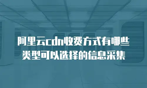 阿里云cdn收费方式有哪些类型可以选择的信息采集