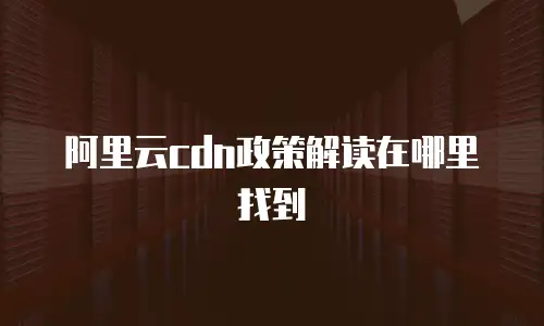 阿里云cdn政策解读在哪里找到