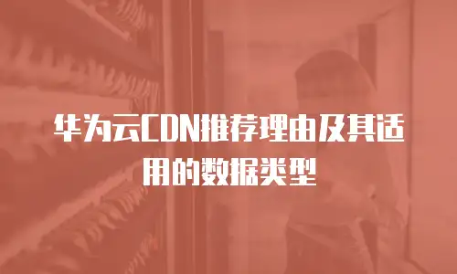 华为云CDN推荐理由及其适用的数据类型