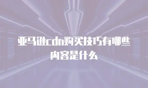 亚马逊cdn购买技巧有哪些内容是什么