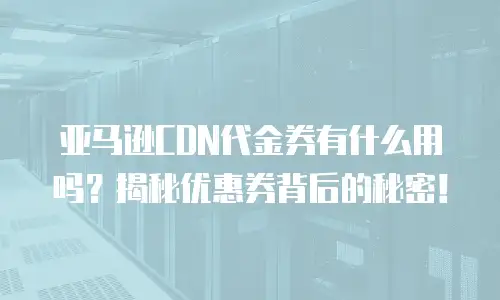 亚马逊CDN代金券有什么用吗？揭秘优惠券背后的秘密！