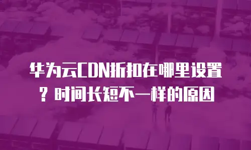 华为云CDN折扣在哪里设置？时间长短不一样的原因
