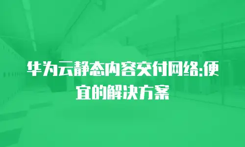 华为云静态内容交付网络:便宜的解决方案