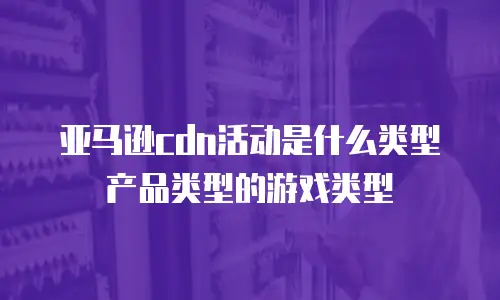 亚马逊cdn活动是什么类型产品类型的游戏类型