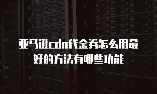 亚马逊cdn代金券怎么用最好的方法有哪些功能