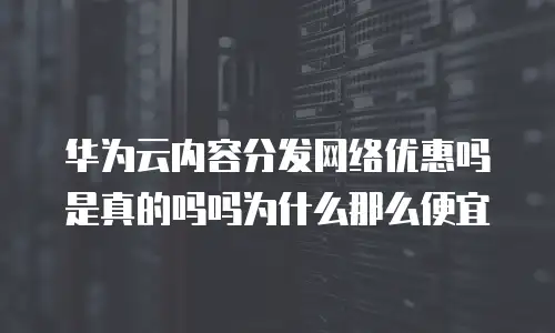 华为云内容分发网络优惠吗是真的吗吗为什么那么便宜