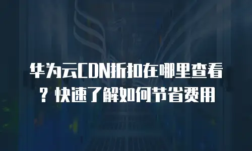 华为云CDN折扣在哪里查看？快速了解如何节省费用