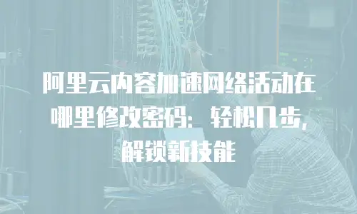 阿里云内容加速网络活动在哪里修改密码：轻松几步，解锁新技能