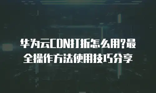 华为云CDN打折怎么用?最全操作方法使用技巧分享