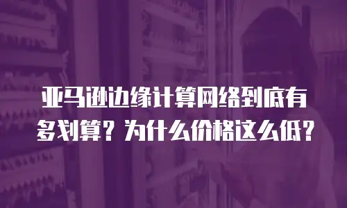 亚马逊边缘计算网络到底有多划算？为什么价格这么低？