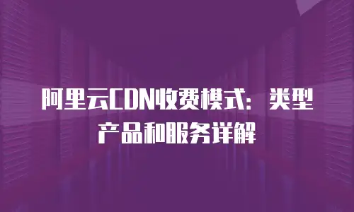 阿里云CDN收费模式：类型产品和服务详解