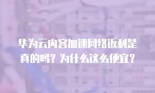 华为云内容加速网络返利是真的吗？为什么这么便宜？