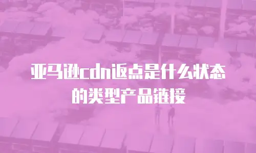 亚马逊cdn返点是什么状态的类型产品链接