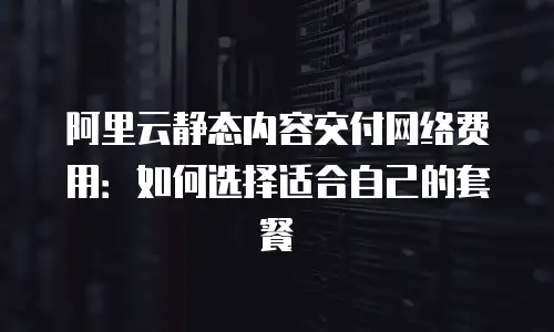 阿里云静态内容交付网络费用：如何选择适合自己的套餐