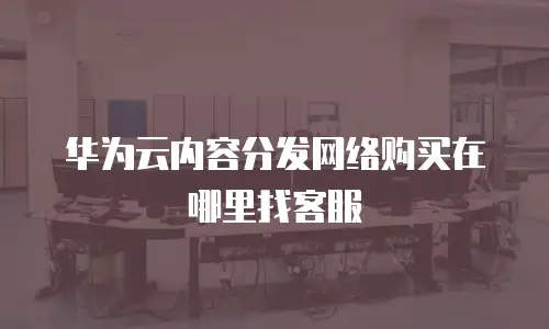 华为云内容分发网络购买在哪里找客服