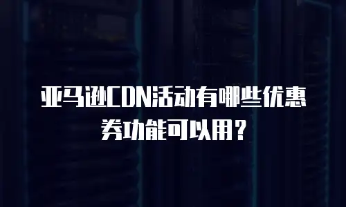 亚马逊CDN活动有哪些优惠券功能可以用？