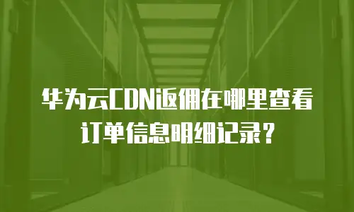 华为云CDN返佣在哪里查看订单信息明细记录？