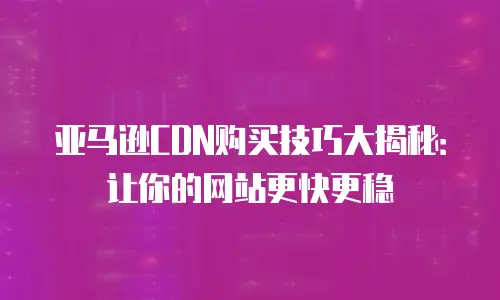 亚马逊CDN购买技巧大揭秘：让你的网站更快更稳