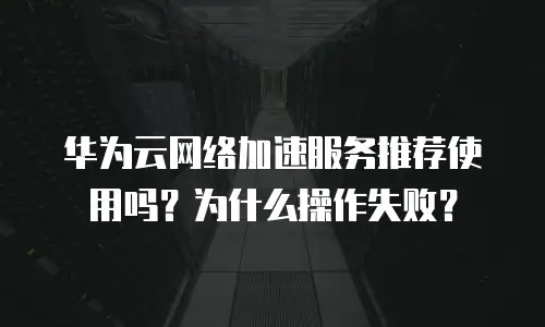 华为云网络加速服务推荐使用吗？为什么操作失败？